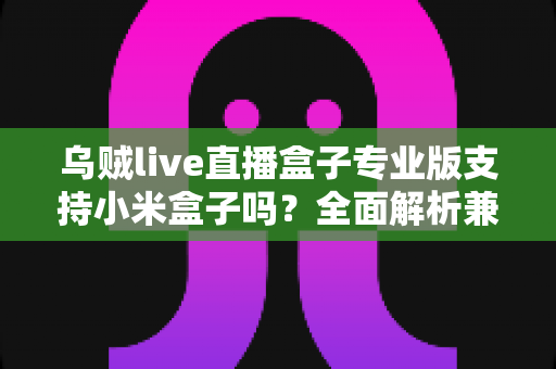 乌贼live直播盒子专业版支持小米盒子吗?全面解析兼容性、安装方法与使用体验 乌贼live直播盒子专业版支持小米盒子吗?全面解析兼容性、安装方法与使用体验