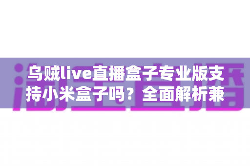乌贼live直播盒子专业版支持小米盒子吗？全面解析兼容性、安装方法与使用体验