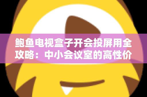 鲍鱼电视盒子开会投屏用全攻略:中小会议室的高性价比投屏解决方案 鲍鱼电视盒子开会投屏用全攻略:中小会议室的高性价比投屏解决方案