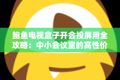 鲍鱼电视盒子开会投屏用全攻略:中小会议室的高性价比投屏解决方案 鲍鱼电视盒子开会投屏用全攻略:中小会议室的高性价比投屏解决方案