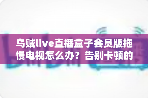 乌贼live直播盒子会员版拖慢电视怎么办?告别卡顿的完整优化指南 乌贼live直播盒子会员版拖慢电视怎么办?告别卡顿的完整优化指南
