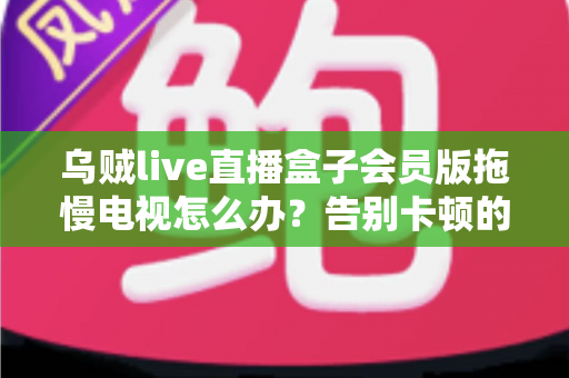 乌贼live直播盒子会员版拖慢电视怎么办？告别卡顿的完整优化指南