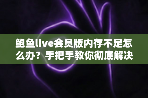 鲍鱼live会员版内存不足怎么办？手把手教你彻底解决内存告急的完整实用攻略