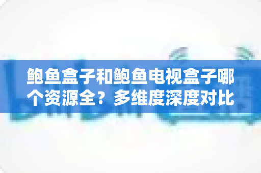 鲍鱼盒子和鲍鱼电视盒子哪个资源全？多维度深度对比，帮你找到资源更全的观影方案