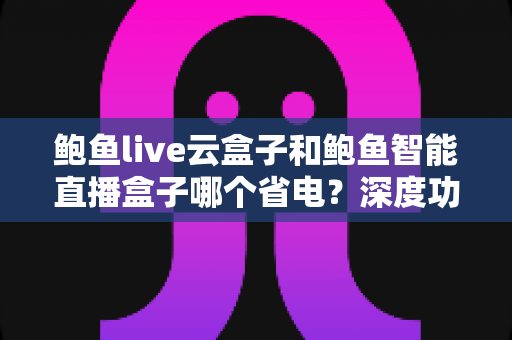 鲍鱼live云盒子和鲍鱼智能直播盒子哪个省电?深度功耗对比与省电选购全指南 鲍鱼live云盒子和鲍鱼智能直播盒子哪个省电?深度功耗对比与省电选购全指南