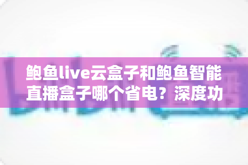 鲍鱼live云盒子和鲍鱼智能直播盒子哪个省电?深度功耗对比与省电选购全指南 鲍鱼live云盒子和鲍鱼智能直播盒子哪个省电?深度功耗对比与省电选购全指南