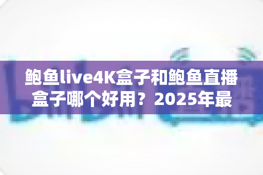 鲍鱼live4K盒子和鲍鱼直播盒子哪个好用？2025年最全对比评测与选购指南