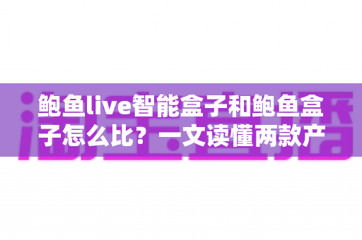 鲍鱼live智能盒子和鲍鱼盒子怎么比？一文读懂两款产品的区别与选购建议