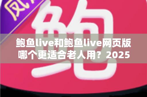 鲍鱼live和鲍鱼live网页版哪个更适合老人用？2025最新适老化使用对比全指南