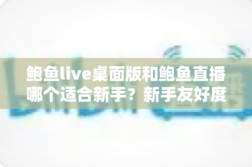 鲍鱼live桌面版和鲍鱼直播哪个适合新手?新手友好度全面对比与入门选择指南 鲍鱼live桌面版和鲍鱼直播哪个适合新手?新手友好度全面对比与入门选择指南