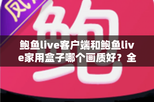 鲍鱼live客户端和鲍鱼live家用盒子哪个画质好？全面对比解析助你做出最佳选择