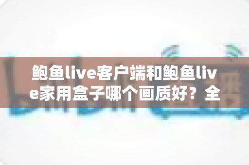 鲍鱼live客户端和鲍鱼live家用盒子哪个画质好？全面对比解析助你做出最佳选择