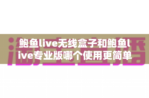 鲍鱼live无线盒子和鲍鱼live专业版哪个使用更简单？新手快速上手选购指南全面解析