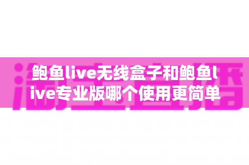 鲍鱼live无线盒子和鲍鱼live专业版哪个使用更简单？新手快速上手选购指南全面解析