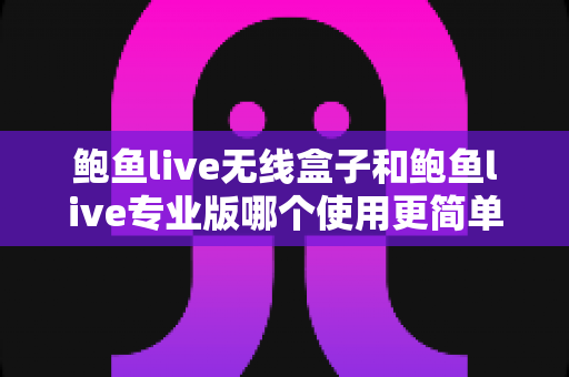 鲍鱼live无线盒子和鲍鱼live专业版哪个使用更简单？新手快速上手选购指南全面解析