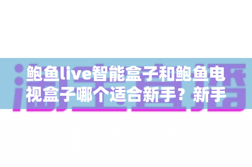 鲍鱼live智能盒子和鲍鱼电视盒子哪个适合新手？新手必看选购与使用全攻略