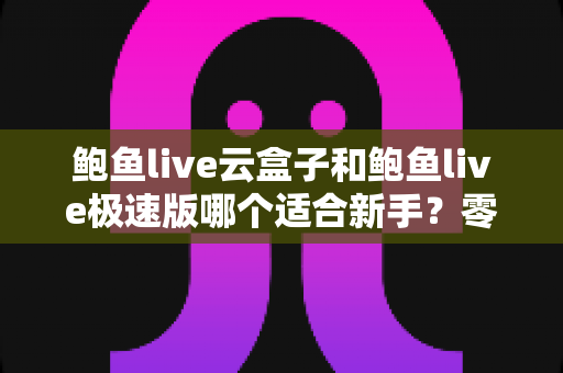 鲍鱼live云盒子和鲍鱼live极速版哪个适合新手？零基础用户的完整选择攻略与使用指南