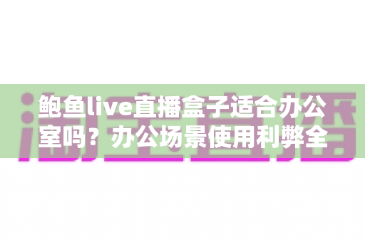 鲍鱼live直播盒子适合办公室吗？办公场景使用利弊全面解析