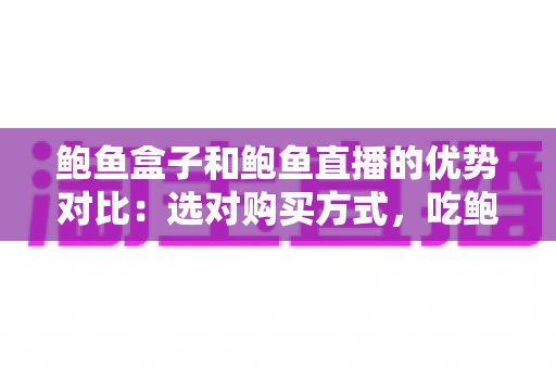 鲍鱼盒子和鲍鱼直播的优势对比:选对购买方式,吃鲍鱼更省心更划算 鲍鱼盒子和鲍鱼直播的优势对比:选对购买方式,吃鲍鱼更省心更划算