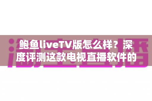 鲍鱼liveTV版怎么样？深度评测这款电视直播软件的功能、体验与使用价值