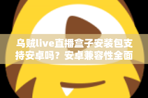 乌贼live直播盒子安装包支持安卓吗?安卓兼容性全面解析与安装指南 乌贼live直播盒子安装包支持安卓吗?安卓兼容性全面解析与安装指南