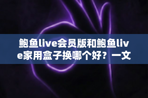 鲍鱼live会员版和鲍鱼live家用盒子换哪个好？一文看懂选购攻略与深度对比