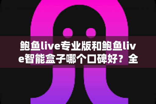 鲍鱼live专业版和鲍鱼live智能盒子哪个口碑好？全网口碑对比与选购避坑指南全解析