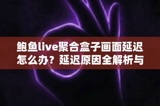 鲍鱼live聚合盒子画面延迟怎么办？延迟原因全解析与实用优化方案