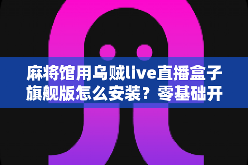 麻将馆用乌贼live直播盒子旗舰版怎么安装？零基础开箱到开播全流程指南