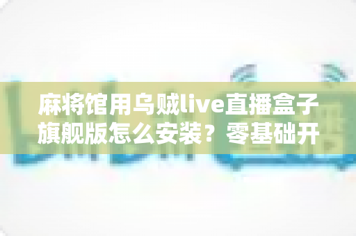 麻将馆用乌贼live直播盒子旗舰版怎么安装？零基础开箱到开播全流程指南