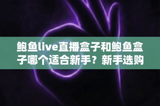 鲍鱼live直播盒子和鲍鱼盒子哪个适合新手?新手选购对比与上手全攻略 鲍鱼live直播盒子和鲍鱼盒子哪个适合新手?新手选购对比与上手全攻略
