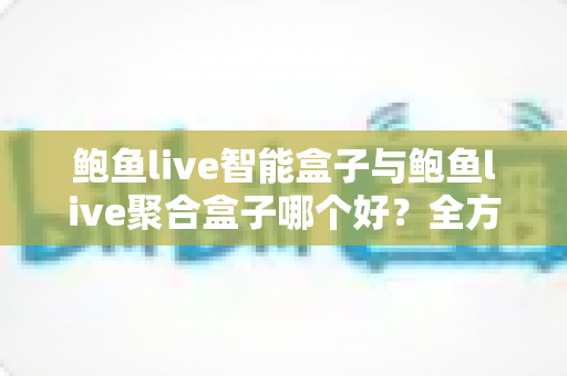 鲍鱼live智能盒子与鲍鱼live聚合盒子哪个好？全方位深度对比评测助你轻松选购