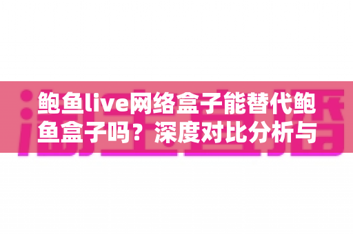 鲍鱼live网络盒子能替代鲍鱼盒子吗?深度对比分析与选购全指南 鲍鱼live网络盒子能替代鲍鱼盒子吗?深度对比分析与选购全指南
