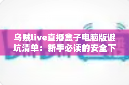 乌贼live直播盒子电脑版避坑清单:新手必读的安全下载与使用全攻略 乌贼live直播盒子电脑版避坑清单:新手必读的安全下载与使用全攻略