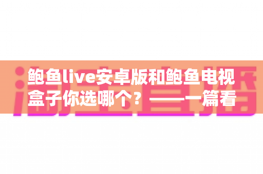 鲍鱼live安卓版和鲍鱼电视盒子你选哪个？——一篇看懂差异、选对设备的深度对比指南