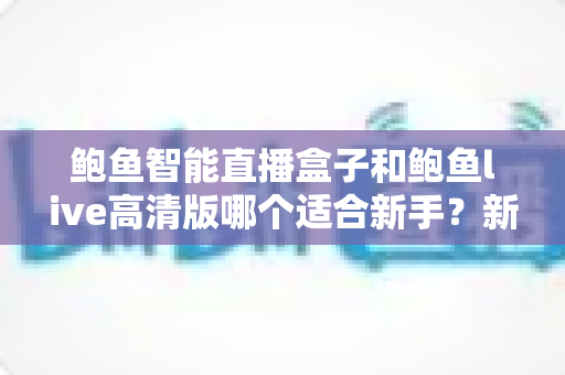 鲍鱼智能直播盒子和鲍鱼live高清版哪个适合新手?新手友好度全面对比与选购指南 鲍鱼智能直播盒子和鲍鱼live高清版哪个适合新手?新手友好度全面对比与选购指南