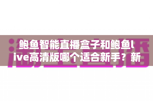 鲍鱼智能直播盒子和鲍鱼live高清版哪个适合新手?新手友好度全面对比与选购指南 鲍鱼智能直播盒子和鲍鱼live高清版哪个适合新手?新手友好度全面对比与选购指南