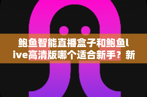鲍鱼智能直播盒子和鲍鱼live高清版哪个适合新手?新手友好度全面对比与选购指南 鲍鱼智能直播盒子和鲍鱼live高清版哪个适合新手?新手友好度全面对比与选购指南