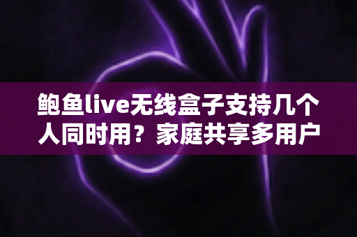 鲍鱼live无线盒子支持几个人同时用？家庭共享多用户使用全攻略