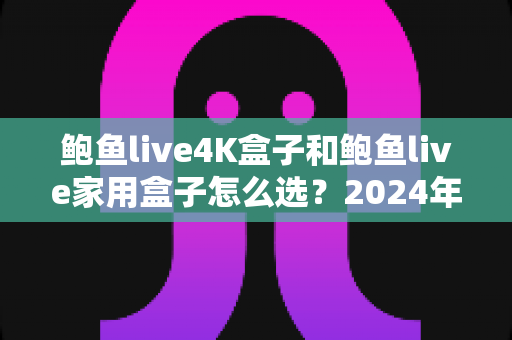 鲍鱼live4K盒子和鲍鱼live家用盒子怎么选？2024年最全选购指南，帮你一次选对不踩坑