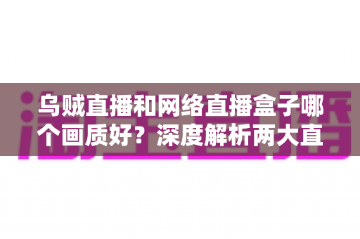 乌贼直播和网络直播盒子哪个画质好?深度解析两大直播方案画质差异与选购指南 乌贼直播和网络直播盒子哪个画质好?深度解析两大直播方案画质差异与选购指南