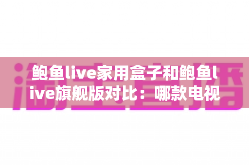 鲍鱼live家用盒子和鲍鱼live旗舰版对比:哪款电视盒子更值得入手?一站式选购指南 鲍鱼live家用盒子和鲍鱼live旗舰版对比:哪款电视盒子更值得入手?一站式选购指南