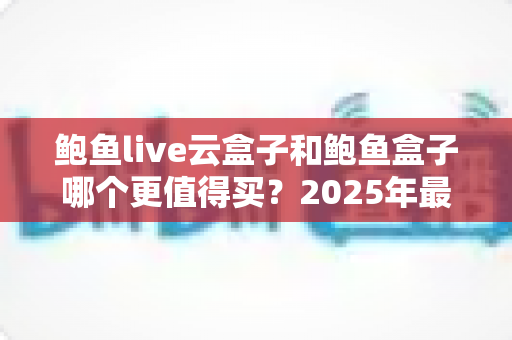 鲍鱼live云盒子和鲍鱼盒子哪个更值得买?2025年最全对比评测与家庭选购指南 鲍鱼live云盒子和鲍鱼盒子哪个更值得买?2025年最全对比评测与家庭选购指南