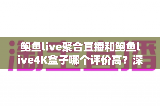 鲍鱼live聚合直播和鲍鱼live4K盒子哪个评价高？深度对比解析助你精准选购