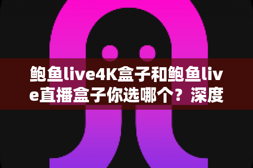 鲍鱼live4K盒子和鲍鱼live直播盒子你选哪个？深度对比助你找到理想的家庭观影方案
