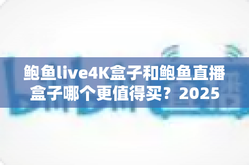 鲍鱼live4K盒子和鲍鱼直播盒子哪个更值得买？2025年最全选购对比指南，看完再掏钱包