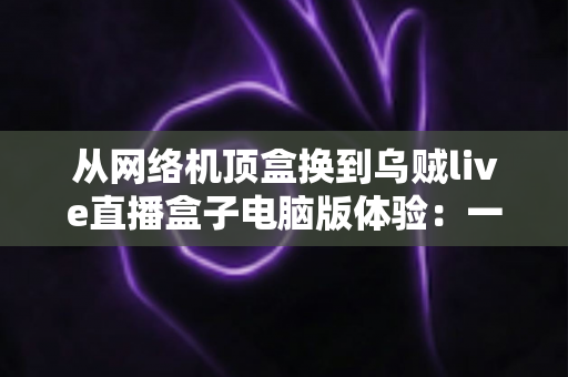 从网络机顶盒换到乌贼live直播盒子电脑版体验:一场关于流畅度、画质与自由度的观影升级实录 从网络机顶盒换到乌贼live直播盒子电脑版体验:一场关于流畅度、画质与自由度的观影升级实录
