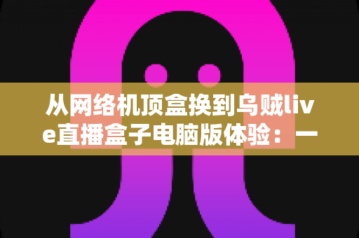 从网络机顶盒换到乌贼live直播盒子电脑版体验:一场关于流畅度、画质与自由度的观影升级实录 从网络机顶盒换到乌贼live直播盒子电脑版体验:一场关于流畅度、画质与自由度的观影升级实录