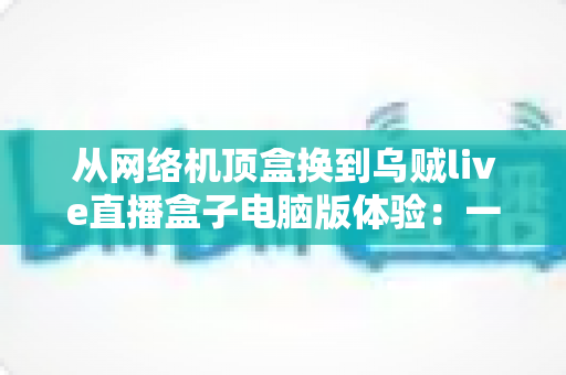 从网络机顶盒换到乌贼live直播盒子电脑版体验：一场关于流畅度、画质与自由度的观影升级实录