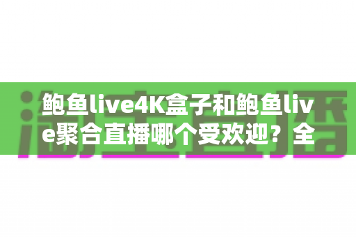 鲍鱼live4K盒子和鲍鱼live聚合直播哪个受欢迎？全方位深度对比评测与选购指南